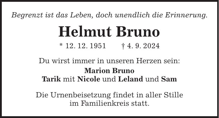 Begrenzt ist das Leben, doch unendlich die Erinnerung. Helmut Bruno * 12. 12. 1951 + 4. 9. 2024 Du wirst immer in unseren Herzen sein: Marion Bruno Tarik mit Nicole und Leland und Sam Die Urnenbeisetzung findet in aller Stille im Familienkreis statt.