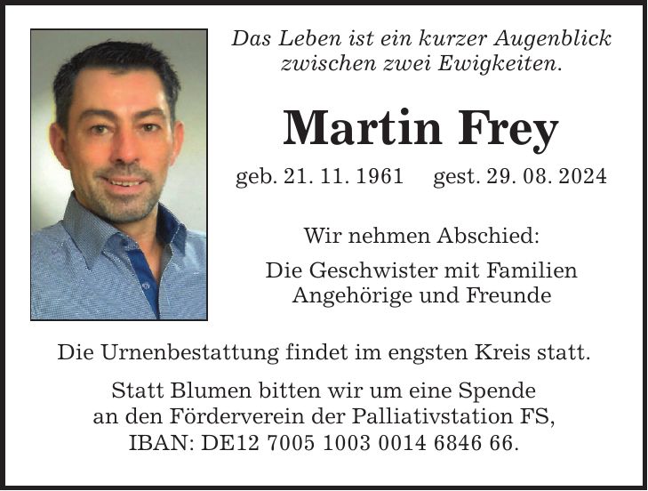 Das Leben ist ein kurzer Augenblick zwischen zwei Ewigkeiten. Martin Frey geb. 21. 11. 1961 gest. 29. 08. 2024 Wir nehmen Abschied: Die Geschwister mit Familien Angehörige und Freunde Die Urnenbestattung findet im engsten Kreis statt. Statt Blumen bitten wir um eine Spende an den Förderverein der Palliativstation FS, IBAN: DE***.