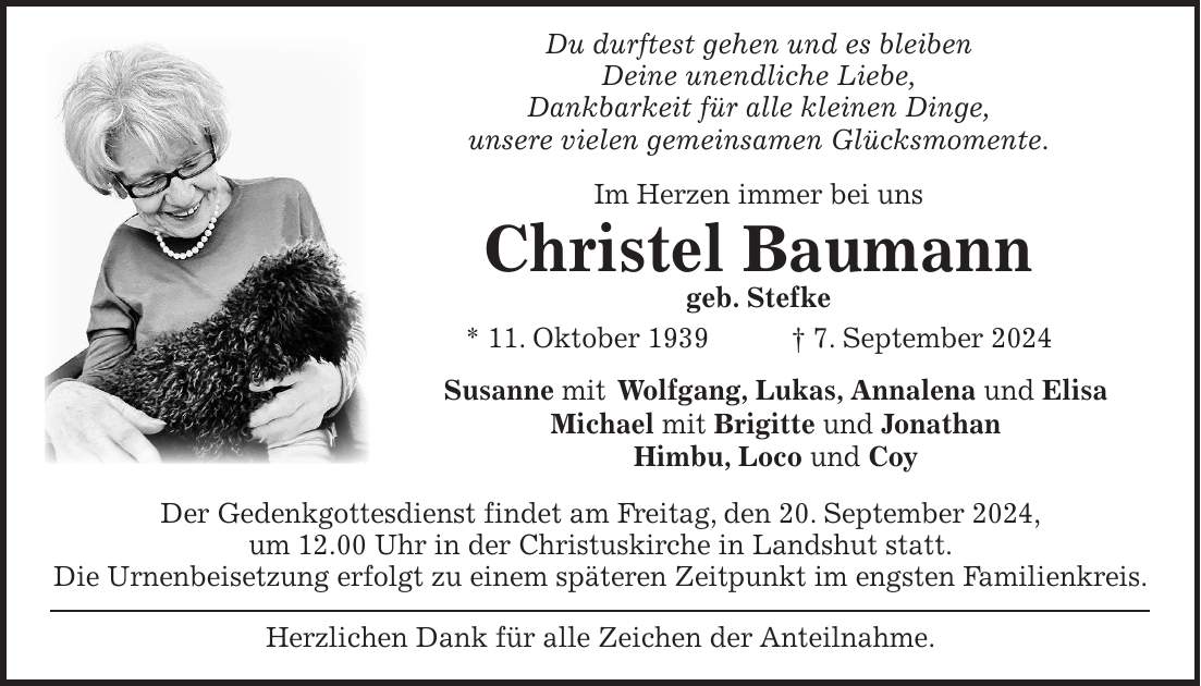 Du durftest gehen und es bleiben Deine unendliche Liebe, Dankbarkeit für alle kleinen Dinge, unsere vielen gemeinsamen Glücksmomente. Im Herzen immer bei uns Christel Baumann geb. Stefke * 11. Oktober 1939 + 7. September 2024 Susanne mit Wolfgang, Lukas, Annalena und Elisa Michael mit Brigitte und Jonathan Himbu, Loco und Coy Der Gedenkgottesdienst findet am Freitag, den 20. September 2024, um 12.00 Uhr in der Christuskirche in Landshut statt. Die Urnenbeisetzung erfolgt zu einem späteren Zeitpunkt im engsten Familienkreis. Herzlichen Dank für alle Zeichen der Anteilnahme.