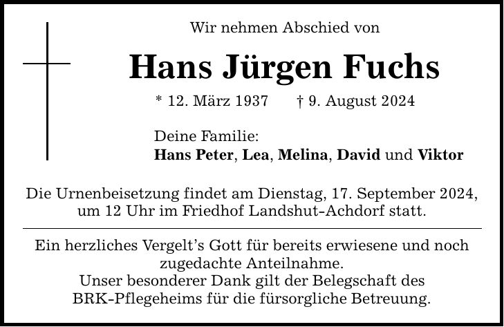 Wir nehmen Abschied von Hans Jürgen Fuchs * 12. März 1937  9. August 2024 Deine Familie: Hans Peter, Lea, Melina, David und Viktor Die Urnenbeisetzung findet am Dienstag, 17. September 2024, um 12 Uhr im Friedhof Landshut-Achdorf statt. Ein herzliches Vergelts Gott für bereits erwiesene und noch zugedachte Anteilnahme. Unser besonderer Dank gilt der Belegschaft des BRK-Pflegeheims für die fürsorgliche Betreuung.