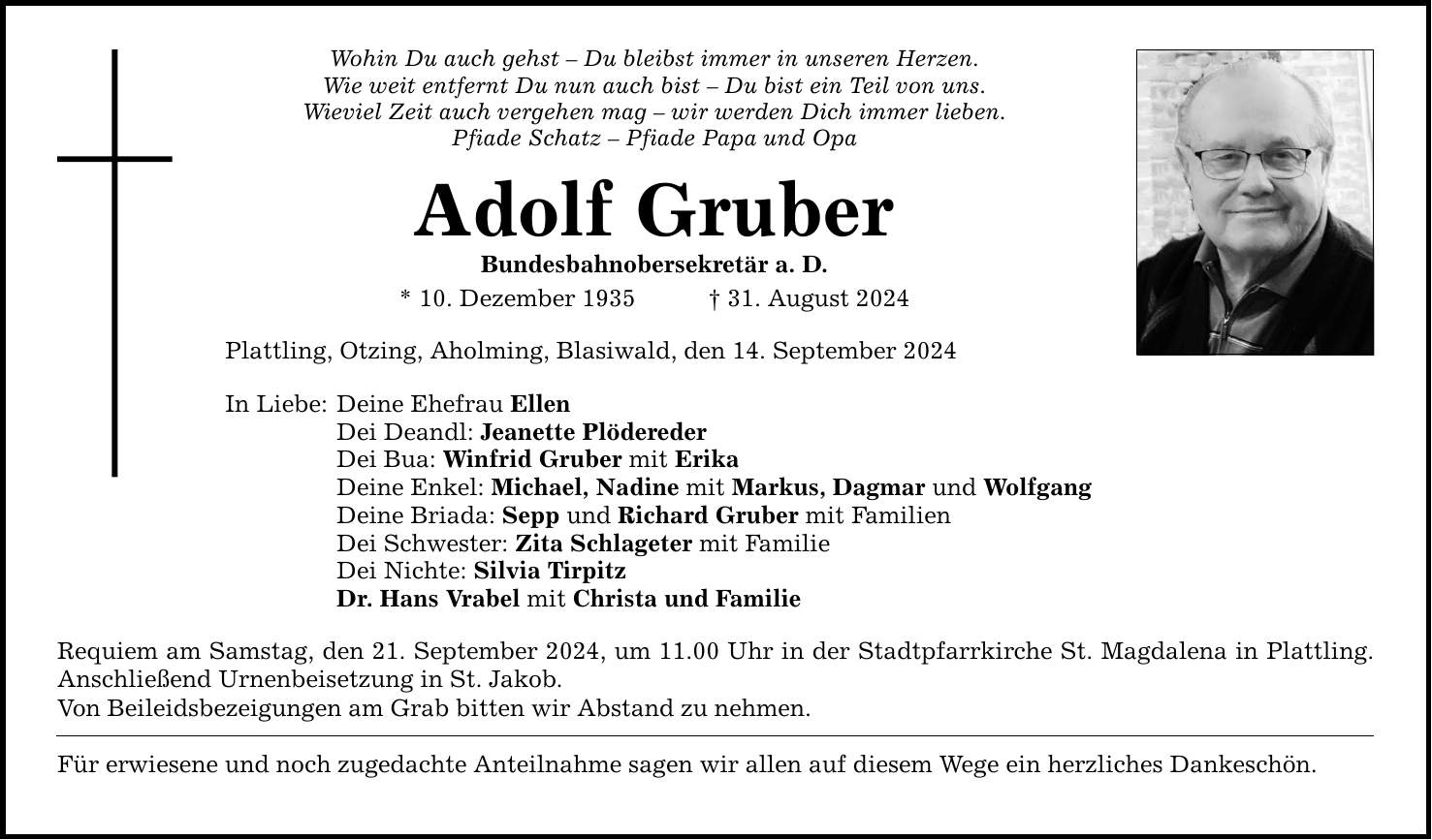 Wohin Du auch gehst  Du bleibst immer in unseren Herzen.Wie weit entfernt Du nun auch bist  Du bist ein Teil von uns.Wieviel Zeit auch vergehen mag  wir werden Dich immer lieben.Pfiade Schatz  Pfiade Papa und OpaAdolf GruberBundesbahnobersekretär a. D.* 10. Dezember ***. August 2024Plattling, Otzing, Aholming, Blasiwald, den 14. September 2024In Liebe:Deine Ehefrau EllenDei Deandl: Jeanette PlöderederDei Bua: Winfrid Gruber mit ErikaDeine Enkel: Michael, Nadine mit Markus, Dagmar und WolfgangDeine Briada: Sepp und Richard Gruber mit FamilienDei Schwester: Zita Schlageter mit FamilieDei Nichte: Silvia TirpitzDr. Hans Vrabel mit Christa und FamilieRequiem am Samstag, den 21. September 2024, um 11.00 Uhr in der Stadtpfarrkirche St. Magdalena in Plattling. Anschließend Urnenbeisetzung in St. Jakob.Von Beileidsbezeigungen am Grab bitten wir Abstand zu nehmen.Für erwiesene und noch zugedachte Anteilnahme sagen wir allen auf diesem Wege ein herzliches Dankeschön.