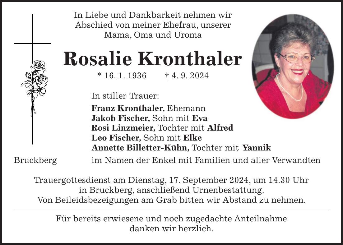 In Liebe und Dankbarkeit nehmen wir Abschied von meiner Ehefrau, unserer Mama, Oma und Uroma Rosalie Kronthaler * 16. 1. 1936 + 4. 9. 2024 In stiller Trauer: Franz Kronthaler, Ehemann Jakob Fischer, Sohn mit Eva Rosi Linzmeier, Tochter mit Alfred Leo Fischer, Sohn mit Elke Annette Billetter-Kühn, Tochter mit Yannik Bruckberg im Namen der Enkel mit Familien und aller Verwandten Trauergottesdienst am Dienstag, 17. September 2024, um 14.30 Uhr in Bruckberg, anschließend Urnenbestattung. Von Beileidsbezeigungen am Grab bitten wir Abstand zu nehmen. Für bereits erwiesene und noch zugedachte Anteilnahme danken wir herzlich.