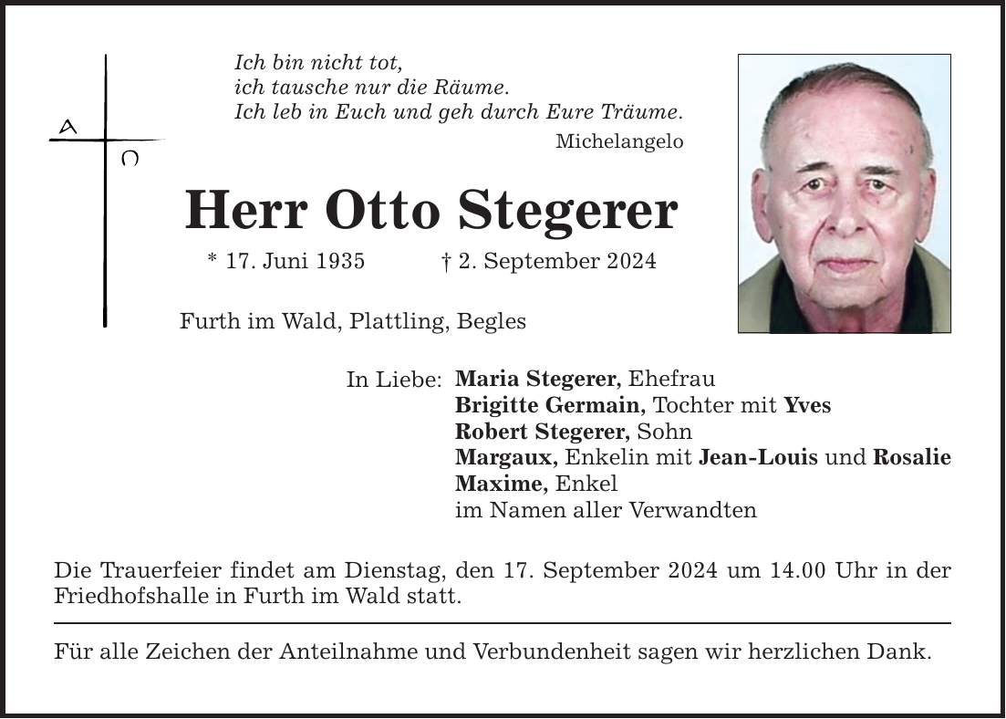 Ich bin nicht tot,ich tausche nur die Räume.Ich leb in Euch und geh durch Eure Träume.MichelangeloHerr Otto Stegerer* 17. Juni 1935  2. September 2024Furth im Wald, Plattling, BeglesIn Liebe: Maria Stegerer, EhefrauBrigitte Germain, Tochter mit YvesRobert Stegerer, SohnMargaux, Enkelin mit Jean-Louis und RosalieMaxime, Enkelim Namen aller VerwandtenDie Trauerfeier findet am Dienstag, den 17. September 2024 um 14.00 Uhr in der Friedhofshalle in Furth im Wald statt.Für alle Zeichen der Anteilnahme und Verbundenheit sagen wir herzlichen Dank.