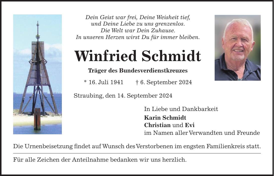 Dein Geist war frei, Deine Weisheit tief, und Deine Liebe zu uns grenzenlos. Die Welt war Dein Zuhause. In unseren Herzen wirst Du für immer bleiben. Winfried Schmidt Träger des Bundesverdienstkreuzes * 16. Juli 1941 + 6. September 2024 Straubing, den 14. September 2024 In Liebe und Dankbarkeit Karin Schmidt Christian und Evi im Namen aller Verwandten und Freunde Die Urnenbeisetzung findet auf Wunsch des Verstorbenen im engsten Familienkreis statt. Für alle Zeichen der Anteilnahme bedanken wir uns herzlich.