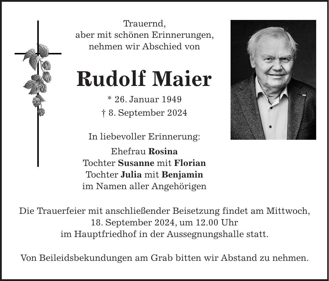 Trauernd, aber mit schönen Erinnerungen, nehmen wir Abschied von Rudolf Maier * 26. Januar 1949 + 8. September 2024 In liebevoller Erinnerung: Ehefrau Rosina Tochter Susanne mit Florian Tochter Julia mit Benjamin im Namen aller Angehörigen Die Trauerfeier mit anschließender Beisetzung findet am Mittwoch, 18. September 2024, um 12.00 Uhr im Hauptfriedhof in der Aussegnungshalle statt. Von Beileidsbekundungen am Grab bitten wir Abstand zu nehmen.