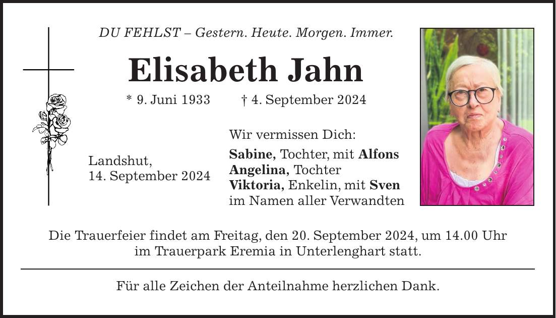 DU FEHLST - Gestern. Heute. Morgen. Immer. Elisabeth Jahn * 9. Juni 1933 + 4. September 2024 Wir vermissen Dich: Sabine, Tochter, mit Alfons Angelina, Tochter Viktoria, Enkelin, mit Sven im Namen aller Verwandten Die Trauerfeier findet am Freitag, den 20. September 2024, um 14.00 Uhr im Trauerpark Eremia in Unterlenghart statt. Für alle Zeichen der Anteilnahme herzlichen Dank.Landshut, 14. September 2024