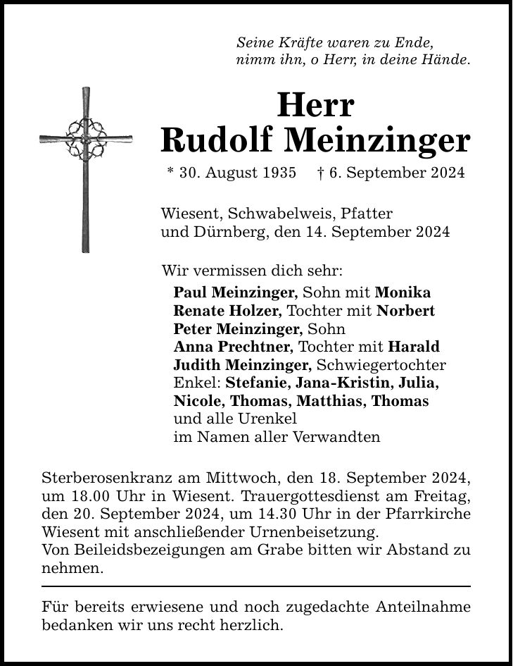 Seine Kräfte waren zu Ende,nimm ihn, o Herr, in deine Hände.HerrRudolf Meinzinger* 30. August 1935  6. September 2024Wiesent, Schwabelweis, Pfatterund Dürnberg, den 14. September 2024Wir vermissen dich sehr:Paul Meinzinger, Sohn mit MonikaRenate Holzer, Tochter mit NorbertPeter Meinzinger, SohnAnna Prechtner, Tochter mit HaraldJudith Meinzinger, SchwiegertochterEnkel: Stefanie, Jana-Kristin, Julia,Nicole, Thomas, Matthias, Thomasund alle Urenkelim Namen aller VerwandtenSterberosenkranz am Mittwoch, den 18. September 2024, um 18.00 Uhr in Wiesent. Trauergottesdienst am Freitag, den 20. September 2024, um 14.30 Uhr in der Pfarrkirche Wiesent mit anschließender Urnenbeisetzung.Von Beileidsbezeigungen am Grabe bitten wir Abstand zu nehmen.Für bereits erwiesene und noch zugedachte Anteilnahme bedanken wir uns recht herzlich.