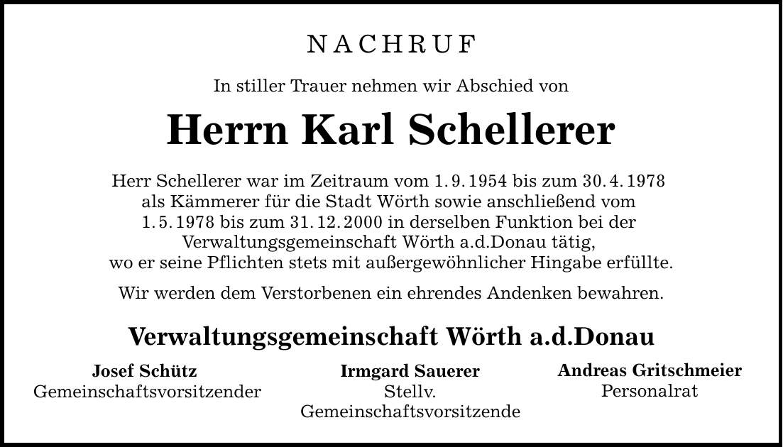 NACHRUF In stiller Trauer nehmen wir Abschied von Herrn Karl Schellerer Herr Schellerer war im Zeitraum vom 1.9.1954 bis zum 30.4.1978 als Kämmerer für die Stadt Wörth sowie anschließend vom 1.5.1978 bis zum 31.12.2000 in derselben Funktion bei der Verwaltungsgemeinschaft Wörth a.d.Donau tätig, wo er seine Pflichten stets mit außergewöhnlicher Hingabe erfüllte. Wir werden dem Verstorbenen ein ehrendes Andenken bewahren. Verwaltungsgemeinschaft Wörth a.d.Donau Irmgard Sauerer Stellv. Gemeinschaftsvorsitzende Josef Schütz Gemeinschaftsvorsitzender Andreas Gritschmeier Personalrat