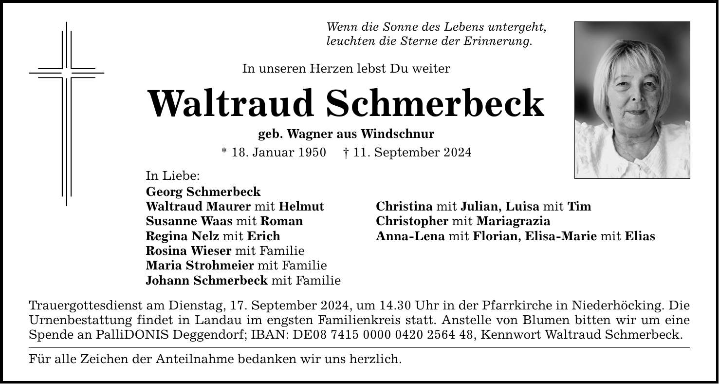 Wenn die Sonne des Lebens untergeht, leuchten die Sterne der Erinnerung. In unseren Herzen lebst Du weiter Waltraud Schmerbeck geb. Wagner aus Windschnur * 18. Januar ***. September 2024 In Liebe: Georg Schmerbeck Waltraud Maurer mit Helmut Christina mit Julian, Luisa mit Tim Susanne Waas mit Roman Christopher mit Mariagrazia Regina Nelz mit Erich Anna-Lena mit Florian, Elisa-Marie mit Elias Rosina Wieser mit Familie Maria Strohmeier mit Familie Johann Schmerbeck mit Familie Trauergottesdienst am Dienstag, 17. September 2024, um 14.30 Uhr in der Pfarrkirche in Niederhöcking. Die Urnenbestattung findet in Landau im engsten Familienkreis statt. Anstelle von Blumen bitten wir um eine Spende an PalliDONIS Deggendorf; IBAN: DE***, Kennwort Waltraud Schmerbeck. Für alle Zeichen der Anteilnahme bedanken wir uns herzlich.