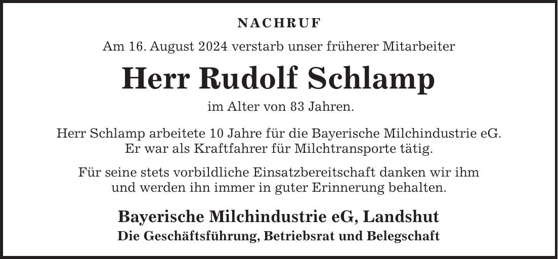 Nachruf Am 16. August 2024 verstarb unser früherer Mitarbeiter Herr Rudolf Schlamp im Alter von 83 Jahren. Herr Schlamp arbeitete 10 Jahre für die Bayerische Milchindustrie eG. Er war als Kraftfahrer für Milchtransporte tätig. Für seine stets vorbildliche Einsatzbereitschaft danken wir ihm und werden ihn immer in guter Erinnerung behalten. Bayerische Milchindustrie eG, Landshut Die Geschäftsführung, Betriebsrat und Belegschaft