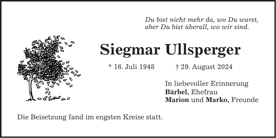 Du bist nicht mehr da, wo Du warst, aber Du bist überall, wo wir sind. Siegmar Ullsperger * 16. Juli 1948 + 29. August 2024 In liebevoller Erinnerung Bärbel, Ehefrau Marion und Marko, Freunde Die Beisetzung fand im engsten Kreise statt.