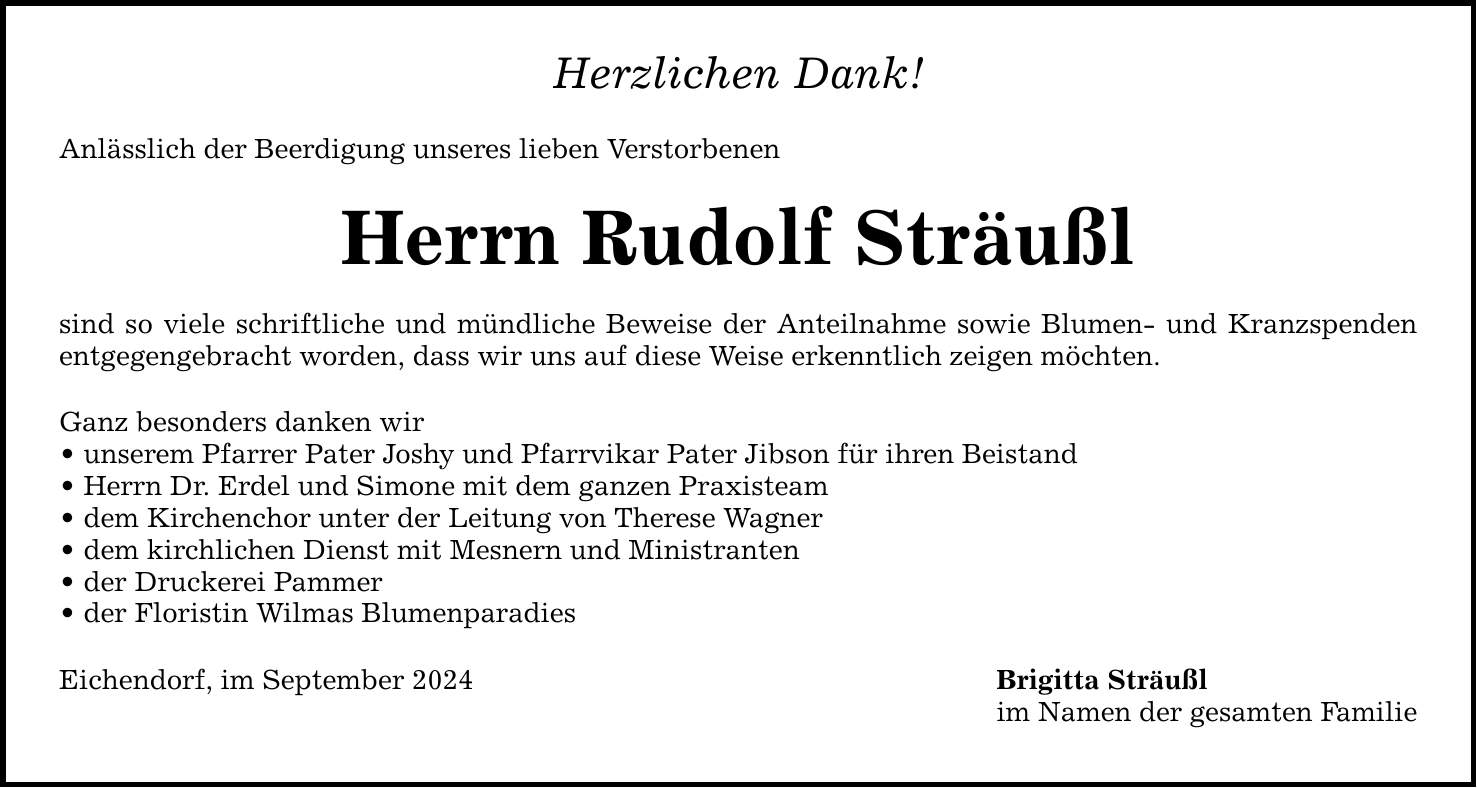 Herzlichen Dank! Anlässlich der Beerdigung unseres lieben Verstorbenen Herrn Rudolf Sträußl sind so viele schriftliche und mündliche Beweise der Anteilnahme sowie Blumen- und Kranzspenden entgegengebracht worden, dass wir uns auf diese Weise erkenntlich zeigen möchten. Ganz besonders danken wir  unserem Pfarrer Pater Joshy und Pfarrvikar Pater Jibson für ihren Beistand  Herrn Dr. Erdel und Simone mit dem ganzen Praxisteam  dem Kirchenchor unter der Leitung von Therese Wagner  dem kirchlichen Dienst mit Mesnern und Ministranten  der Druckerei Pammer  der Floristin Wilmas Blumenparadies Eichendorf, im September 2024 Brigitta Sträußl im Namen der gesamten Familie