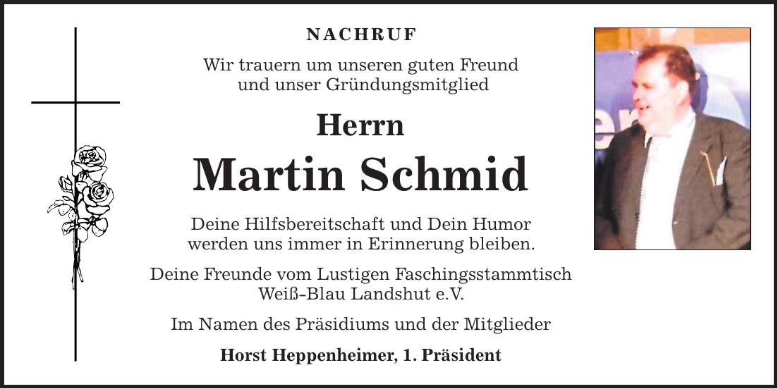 NACHRUF Wir trauern um unseren guten Freund und unser Gründungsmitglied Herrn Martin Schmid Deine Hilfsbereitschaft und Dein Humor werden uns immer in Erinnerung bleiben. Deine Freunde vom Lustigen Faschingsstammtisch Weiß-Blau Landshut e.V. Im Namen des Präsidiums und der Mitglieder Horst Heppenheimer, 1. Präsident