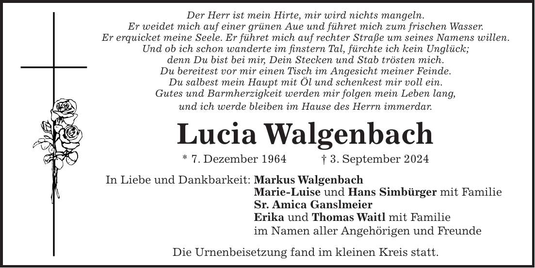 Der Herr ist mein Hirte, mir wird nichts mangeln. Er weidet mich auf einer grünen Aue und führet mich zum frischen Wasser. Er erquicket meine Seele. Er führet mich auf rechter Straße um seines Namens willen. Und ob ich schon wanderte im finstern Tal, fürchte ich kein Unglück; denn Du bist bei mir, Dein Stecken und Stab trösten mich. Du bereitest vor mir einen Tisch im Angesicht meiner Feinde. Du salbest mein Haupt mit Öl und schenkest mir voll ein. Gutes und Barmherzigkeit werden mir folgen mein Leben lang, und ich werde bleiben im Hause des Herrn immerdar. Lucia Walgenbach * 7. Dezember 1964 + 3. September 2024 In Liebe und Dankbarkeit: Markus Walgenbach Marie-Luise und Hans Simbürger mit Familie Sr. Amica Ganslmeier Erika und Thomas Waitl mit Familie im Namen aller Angehörigen und Freunde Die Urnenbeisetzung fand im kleinen Kreis statt.