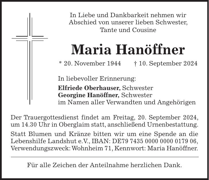 In Liebe und Dankbarkeit nehmen wir Abschied von unserer lieben Schwester, Tante und Cousine Maria Hanöffner * 20. November 1944 + 10. September 2024 In liebevoller Erinnerung: Elfriede Oberhauser, Schwester Georgine Hanöffner, Schwester im Namen aller Verwandten und Angehörigen Der Trauergottesdienst findet am Freitag, 20. September 2024, um 14.30 Uhr in Oberglaim statt, anschließend Urnenbestattung. Statt Blumen und Kränze bitten wir um eine Spende an die Lebenshilfe Landshut e.V., IBAN: DE***, Verwendungszweck: Wohnheim 71, Kennwort: Maria Hanöffner. Für alle Zeichen der Anteilnahme herzlichen Dank.