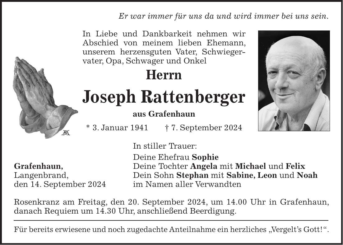 Er war immer für uns da und wird immer bei uns sein. In Liebe und Dankbarkeit nehmen wir Abschied von meinem lieben Ehemann, unserem herzensguten Vater, Schwieger-vater, Opa, Schwager und Onkel Herrn Joseph Rattenberger aus Grafenhaun * 3. Januar 1941 + 7. September 2024 In stiller Trauer: Deine Ehefrau Sophie Grafenhaun, Deine Tochter Angela mit Michael und Felix Langenbrand, Dein Sohn Stephan mit Sabine, Leon und Noah den 14. September 2024 im Namen aller Verwandten Rosenkranz am Freitag, den 20. September 2024, um 14.00 Uhr in Grafenhaun, danach Requiem um 14.30 Uhr, anschließend Beerdigung. Für bereits erwiesene und noch zugedachte Anteilnahme ein herzliches 'Vergelts Gott!'.