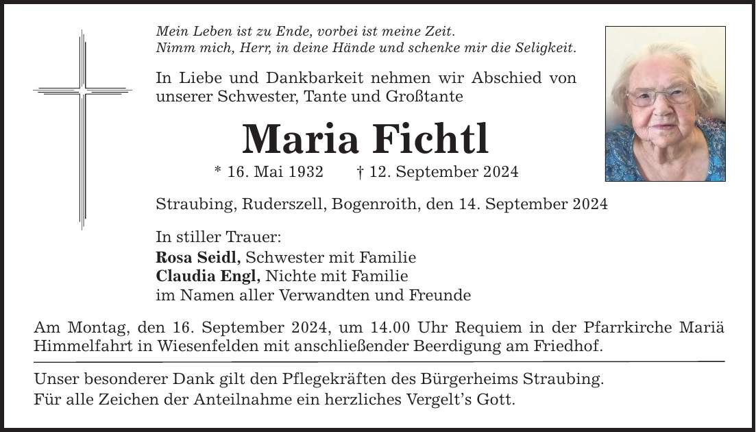 Mein Leben ist zu Ende, vorbei ist meine Zeit. Nimm mich, Herr, in deine Hände und schenke mir die Seligkeit. In Liebe und Dankbarkeit nehmen wir Abschied von unserer Schwester, Tante und Großtante Maria Fichtl * 16. Mai ***. September 2024 Straubing, Ruderszell, Bogenroith, den 14. September 2024 In stiller Trauer: Rosa Seidl, Schwester mit Familie Claudia Engl, Nichte mit Familie im Namen aller Verwandten und Freunde Am Montag, den 16. September 2024, um 14.00 Uhr Requiem in der Pfarrkirche Mariä Himmelfahrt in Wiesenfelden mit anschließender Beerdigung am Friedhof. Unser besonderer Dank gilt den Pflegekräften des Bürgerheims Straubing. Für alle Zeichen der Anteilnahme ein herzliches Vergelts Gott.