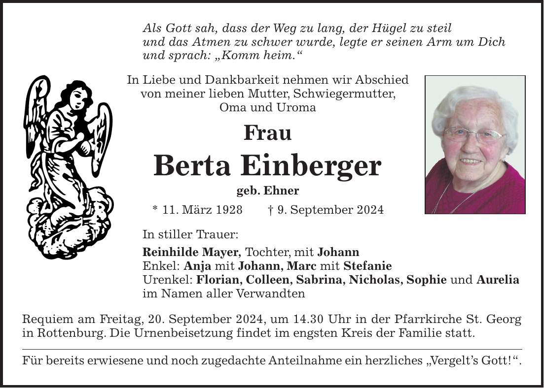 Als Gott sah, dass der Weg zu lang, der Hügel zu steil und das Atmen zu schwer wurde, legte er seinen Arm um Dich und sprach: 'Komm heim.' In Liebe und Dankbarkeit nehmen wir Abschied von meiner lieben Mutter, Schwiegermutter, Oma und Uroma Frau Berta Einberger geb. Ehner * 11. März 1928 + 9. September 2024 In stiller Trauer: Reinhilde Mayer, Tochter, mit Johann Enkel: Anja mit Johann, Marc mit Stefanie Urenkel: Florian, Colleen, Sabrina, Nicholas, Sophie und Aurelia im Namen aller Verwandten Requiem am Freitag, 20. September 2024, um 14.30 Uhr in der Pfarrkirche St. Georg in Rottenburg. Die Urnenbeisetzung findet im engsten Kreis der Familie statt. Für bereits erwiesene und noch zugedachte Anteilnahme ein herzliches 'Vergelts Gott!'.