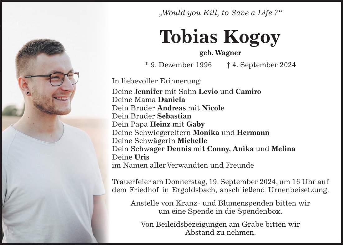 'Would you Kill, to Save a Life ?' Tobias Kogoy geb. Wagner * 9. Dezember 1996 + 4. September 2024 In liebevoller Erinnerung: Deine Jennifer mit Sohn Levio und Camiro Deine Mama Daniela Dein Bruder Andreas mit Nicole Dein Bruder Sebastian Dein Papa Heinz mit Gaby Deine Schwiegereltern Monika und Hermann Deine Schwägerin Michelle Dein Schwager Dennis mit Conny, Anika und Melina Deine Uris im Namen aller Verwandten und Freunde Trauerfeier am Donnerstag, 19. September 2024, um 16 Uhr auf dem Friedhof in Ergoldsbach, anschließend Urnenbeisetzung. Anstelle von Kranz- und Blumenspenden bitten wir um eine Spende in die Spendenbox. Von Beileidsbezeigungen am Grabe bitten wir Abstand zu nehmen.