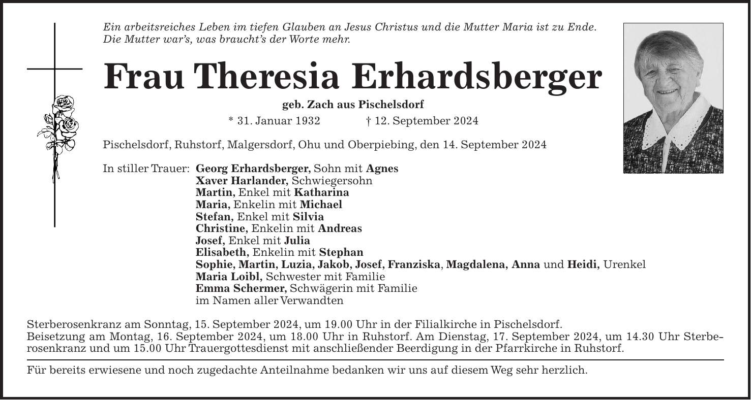 Ein arbeitsreiches Leben im tiefen Glauben an Jesus Christus und die Mutter Maria ist zu Ende. Die Mutter wars, was brauchts der Worte mehr. Frau Theresia Erhardsberger geb. Zach aus Pischelsdorf * 31. Januar 1932 + 12. September 2024 Pischelsdorf, Ruhstorf, Malgersdorf, Ohu und Oberpiebing, den 14. September 2024 In stiller Trauer: Georg Erhardsberger, Sohn mit Agnes Xaver Harlander, Schwiegersohn Martin, Enkel mit Katharina Maria, Enkelin mit Michael Stefan, Enkel mit Silvia Christine, Enkelin mit Andreas Josef, Enkel mit Julia Elisabeth, Enkelin mit Stephan Sophie, Martin, Luzia, Jakob, Josef, Franziska, Magdalena, Anna und Heidi, Urenkel Maria Loibl, Schwester mit Familie Emma Schermer, Schwägerin mit Familie im Namen aller Verwandten Sterberosenkranz am Sonntag, 15. September 2024, um 19.00 Uhr in der Filialkirche in Pischelsdorf. Beisetzung am Montag, 16. September 2024, um 18.00 Uhr in Ruhstorf. Am Dienstag, 17. September 2024, um 14.30 Uhr Sterbe­rosenkranz und um 15.00 Uhr Trauer­gottesdienst mit anschließender Beerdigung in der Pfarrkirche in Ruhstorf. Für bereits erwiesene und noch zugedachte Anteilnahme bedanken wir uns auf diesem Weg sehr herzlich.