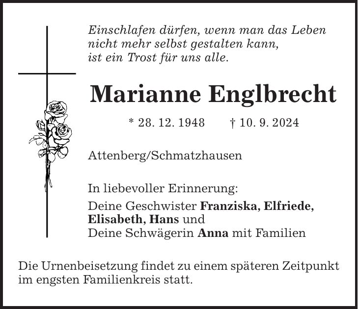 Einschlafen dürfen, wenn man das Leben nicht mehr selbst gestalten kann, ist ein Trost für uns alle. Marianne Englbrecht * 28. 12. 1948 + 10. 9. 2024 Attenberg/Schmatzhausen In liebevoller Erinnerung: Deine Geschwister Franziska, Elfriede, Elisabeth, Hans und Deine Schwägerin Anna mit Familien Die Urnenbeisetzung findet zu einem späteren Zeitpunkt im engsten Familienkreis statt.