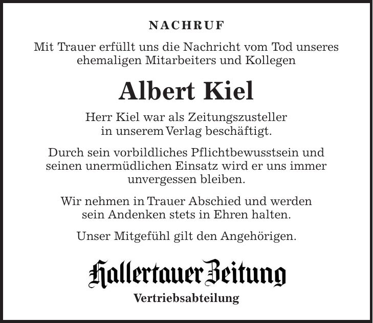 NACHRUF Mit Trauer erfüllt uns die Nachricht vom Tod unseres ehemaligen Mitarbeiters und Kollegen Albert Kiel Herr Kiel war als Zeitungszusteller in unserem Verlag beschäftigt. Durch sein vorbildliches Pflichtbewusstsein und seinen unermüdlichen Einsatz wird er uns immer unvergessen bleiben. Wir nehmen in Trauer Abschied und werden sein Andenken stets in Ehren halten. Unser Mitgefühl gilt den Angehörigen. Vertriebsabteilung