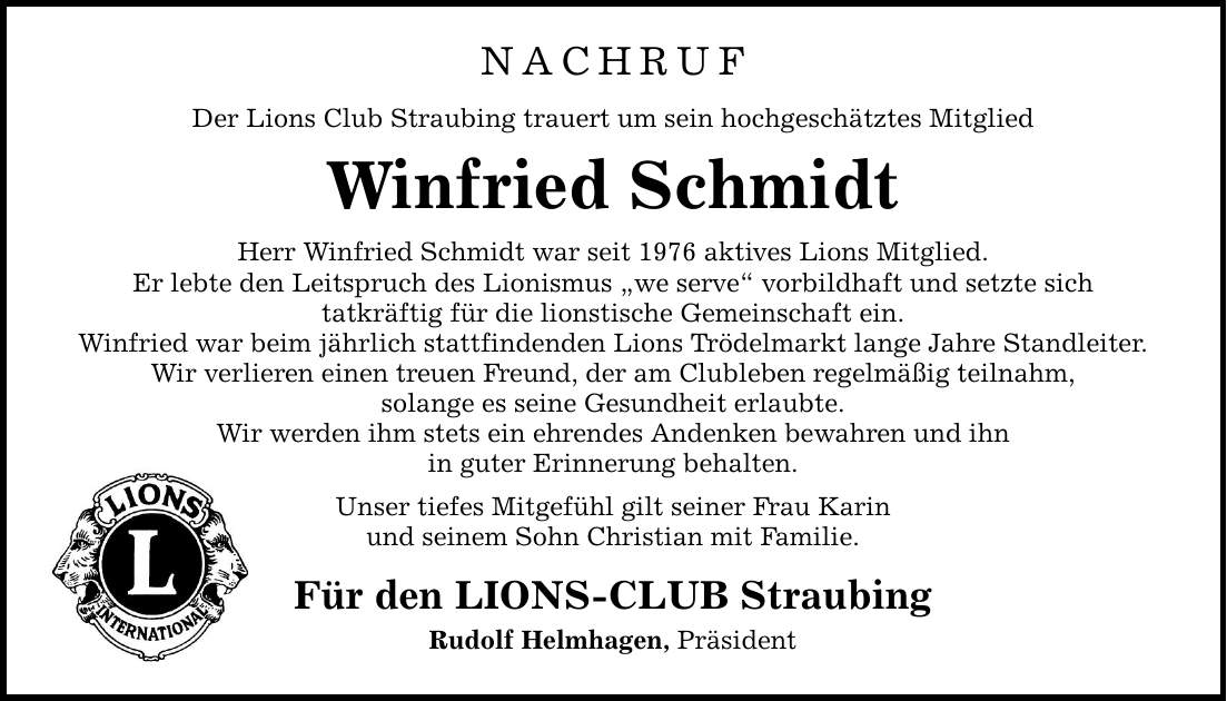 NACHRUF Der Lions Club Straubing trauert um sein hochgeschätztes Mitglied Winfried Schmidt Herr Winfried Schmidt war seit 1976 aktives Lions Mitglied. Er lebte den Leitspruch des Lionismus we serve vorbildhaft und setzte sich tatkräftig für die lionstische Gemeinschaft ein. Winfried war beim jährlich stattfindenden Lions Trödelmarkt lange Jahre Standleiter. Wir verlieren einen treuen Freund, der am Clubleben regelmäßig teilnahm, solange es seine Gesundheit erlaubte. Wir werden ihm stets ein ehrendes Andenken bewahren und ihn in guter Erinnerung behalten. Unser tiefes Mitgefühl gilt seiner Frau Karin und seinem Sohn Christian mit Familie. Für den LIONS-CLUB Straubing Rudolf Helmhagen, Präsident