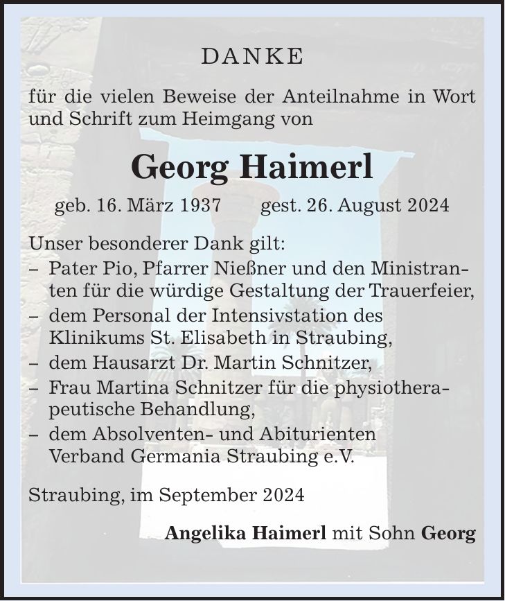 DANKE für die vielen Beweise der Anteilnahme in Wort und Schrift zum Heimgang von Georg Haimerl geb. 16. März 1937 gest. 26. August 2024 Unser besonderer Dank gilt:  Pater Pio, Pfarrer Nießner und den Ministranten für die würdige Gestaltung der Trauerfeier,  dem Personal der Intensivstation des Klinikums St. Elisabeth in Straubing,  dem Hausarzt Dr. Martin Schnitzer,  Frau Martina Schnitzer für die physiotherapeutische Behandlung,  dem Absolventen- und Abiturienten Verband Germania Straubing e.V. Straubing, im September 2024 Angelika Haimerl mit Sohn Georg