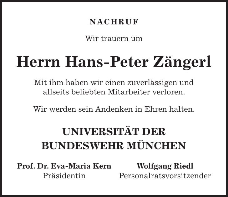 NACHRUF Wir trauern um Herrn Hans-Peter Zängerl Mit ihm haben wir einen zuverlässigen und allseits beliebten Mitarbeiter verloren. Wir werden sein Andenken in Ehren halten. UNIVERSITÄT DER BUNDESWEHR MÜNCHEN Prof. Dr. Eva-Maria Kern Wolfgang Riedl Präsidentin Personalratsvorsitzender