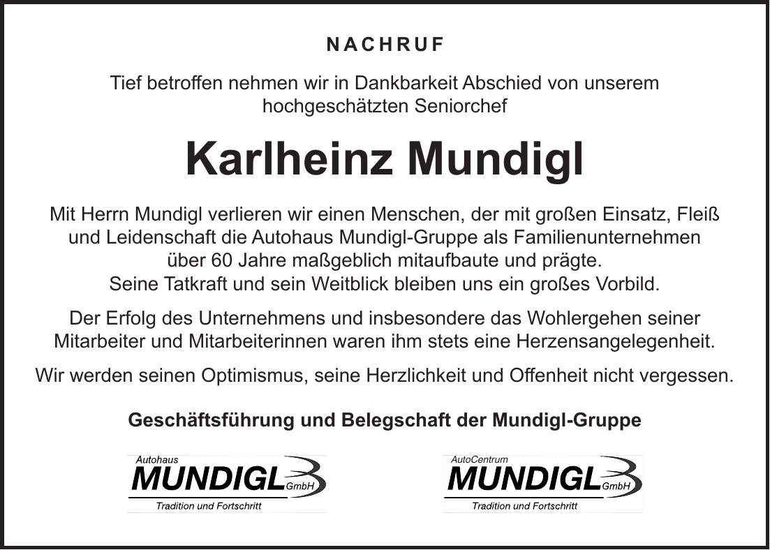 Nachruf Tief betroffen nehmen wir in Dankbarkeit Abschied von unserem hochgeschätzten Seniorchef Karlheinz Mundigl Mit Herrn Mundigl verlieren wir einen Menschen, der mit großen Einsatz, Fleiß und Leidenschaft die Autohaus Mundigl-Gruppe als Familienunternehmen über 60 Jahre maßgeblich mitaufbaute und prägte. Seine Tatkraft und sein Weitblick bleiben uns ein großes Vorbild. Der Erfolg des Unternehmens und insbesondere das Wohlergehen seiner Mitarbeiter und Mitarbeiterinnen waren ihm stets eine Herzensangelegenheit. Wir werden seinen Optimismus, seine Herzlichkeit und Offenheit nicht vergessen. Geschäftsführung und Belegschaft der Mundigl-Gruppe AutoCentrum