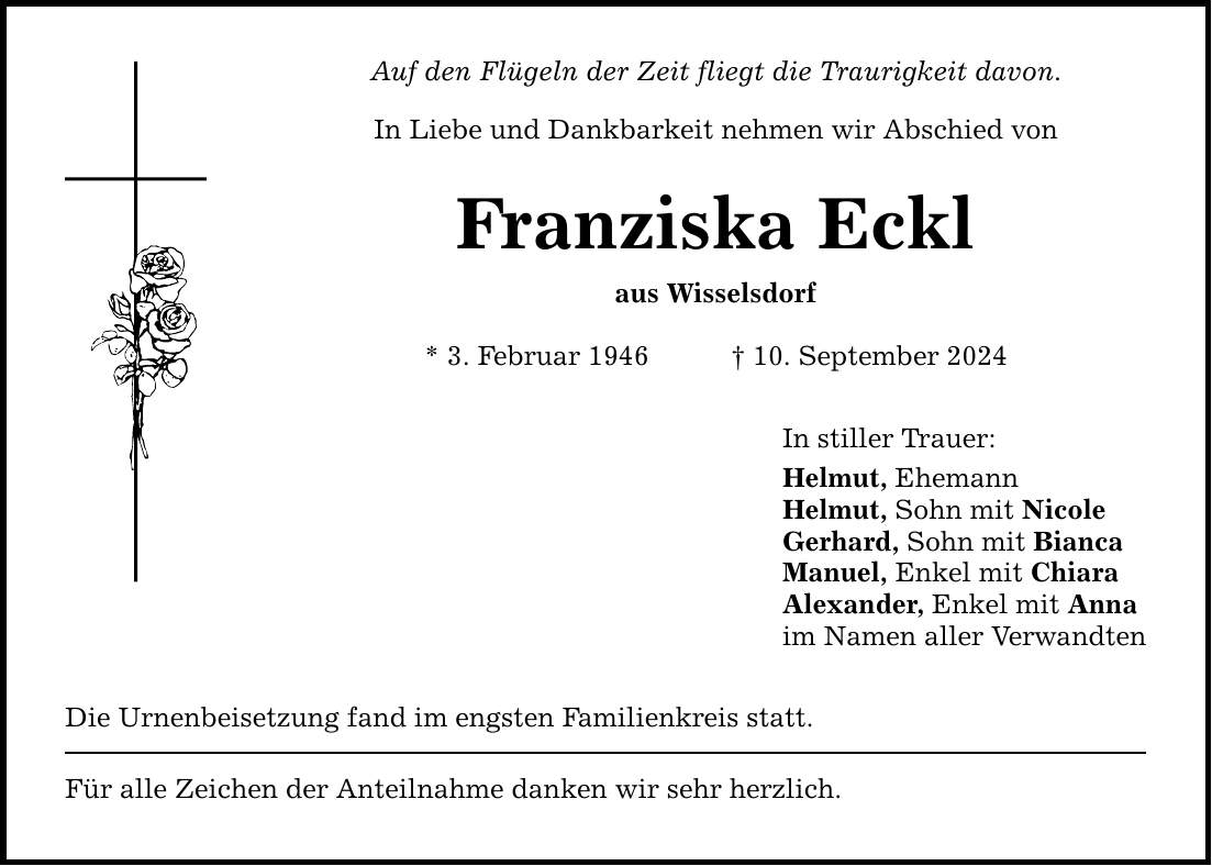 Auf den Flügeln der Zeit fliegt die Traurigkeit davon. In Liebe und Dankbarkeit nehmen wir Abschied von Franziska Eckl aus Wisselsdorf * 3. Februar ***. September 2024 Die Urnenbeisetzung fand im engsten Familienkreis statt. Für alle Zeichen der Anteilnahme danken wir sehr herzlich. In stiller Trauer: Helmut, Ehemann Helmut, Sohn mit Nicole Gerhard, Sohn mit Bianca Manuel, Enkel mit Chiara Alexander, Enkel mit Anna im Namen aller Verwandten