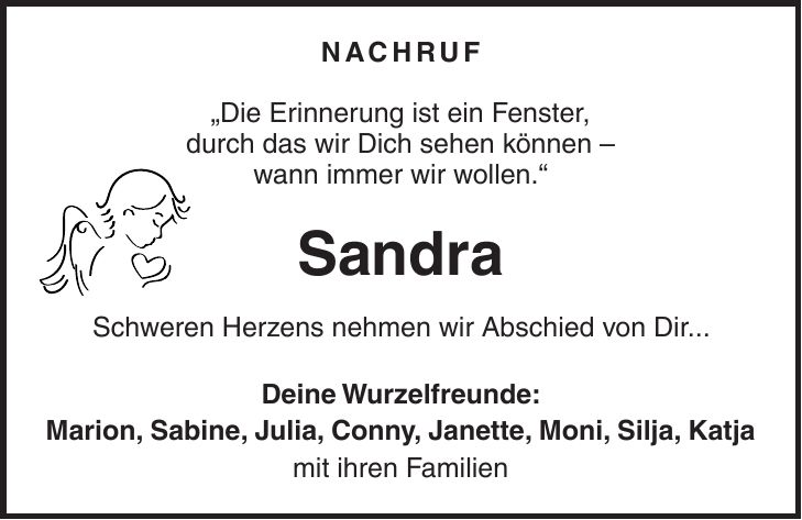 Nachruf 'Die Erinnerung ist ein Fenster, durch das wir Dich sehen können - wann immer wir wollen.' Sandra Schweren Herzens nehmen wir Abschied von Dir... Deine Wurzelfreunde: Marion, Sabine, Julia, Conny, Janette, Moni, Silja, Katja mit ihren Familien