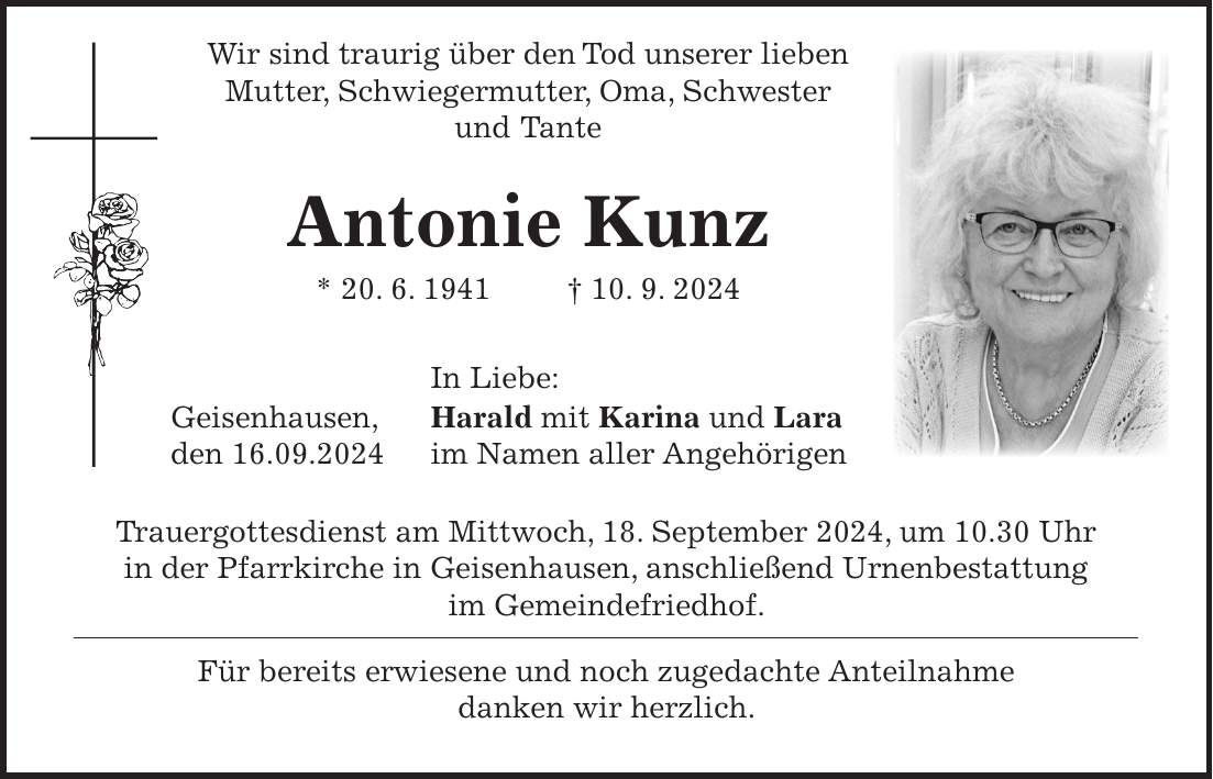 Wir sind traurig über den Tod unserer lieben Mutter, Schwiegermutter, Oma, Schwester und Tante Antonie Kunz * 20. 6. 1941 + 10. 9. 2024 In Liebe: Geisenhausen, Harald mit Karina und Lara den 16.09.2024 im Namen aller Angehörigen Trauergottesdienst am Mittwoch, 18. September 2024, um 10.30 Uhr in der Pfarrkirche in Geisenhausen, anschließend Urnenbestattung im Gemeindefriedhof. Für bereits erwiesene und noch zugedachte Anteilnahme danken wir herzlich.