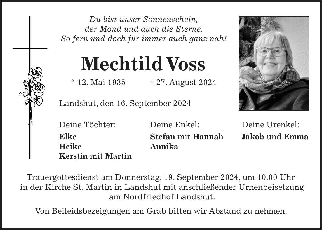 Du bist unser Sonnenschein, der Mond und auch die Sterne. So fern und doch für immer auch ganz nah! Mechtild Voss * 12. Mai 1935 + 27. August 2024 Landshut, den 16. September 2024 Deine Töchter: Deine Enkel: Deine Urenkel: Elke Stefan mit Hannah Jakob und Emma Heike Annika Kerstin mit Martin Trauergottesdienst am Donnerstag, 19. September 2024, um 10.00 Uhr in der Kirche St. Martin in Landshut mit anschließender Urnenbeisetzung am Nordfriedhof Landshut. Von Beileidsbezeigungen am Grab bitten wir Abstand zu nehmen.