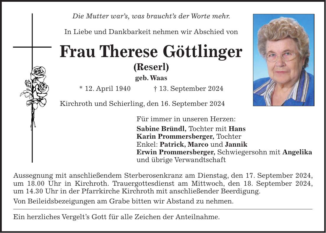 Die Mutter wars, was brauchts der Worte mehr. In Liebe und Dankbarkeit nehmen wir Abschied von Frau Therese Göttlinger (Reserl) geb. Waas * 12. April 1940 + 13. September 2024 Kirchroth und Schierling, den 16. September 2024 Für immer in unseren Herzen: Sabine Bründl, Tochter mit Hans Karin Prommersberger, Tochter Enkel: Patrick, Marco und Jannik Erwin Prommersberger, Schwiegersohn mit Angelika und übrige Verwandtschaft Aussegnung mit anschließendem Sterberosenkranz am Dienstag, den 17. September 2024, um 18.00 Uhr in Kirchroth. Trauergottesdienst am Mittwoch, den 18. September 2024, um 14.30 Uhr in der Pfarrkirche Kirchroth mit anschließender Beerdigung. Von Beileidsbezeigungen am Grabe bitten wir Abstand zu nehmen. Ein herzliches Vergelts Gott für alle Zeichen der Anteilnahme.