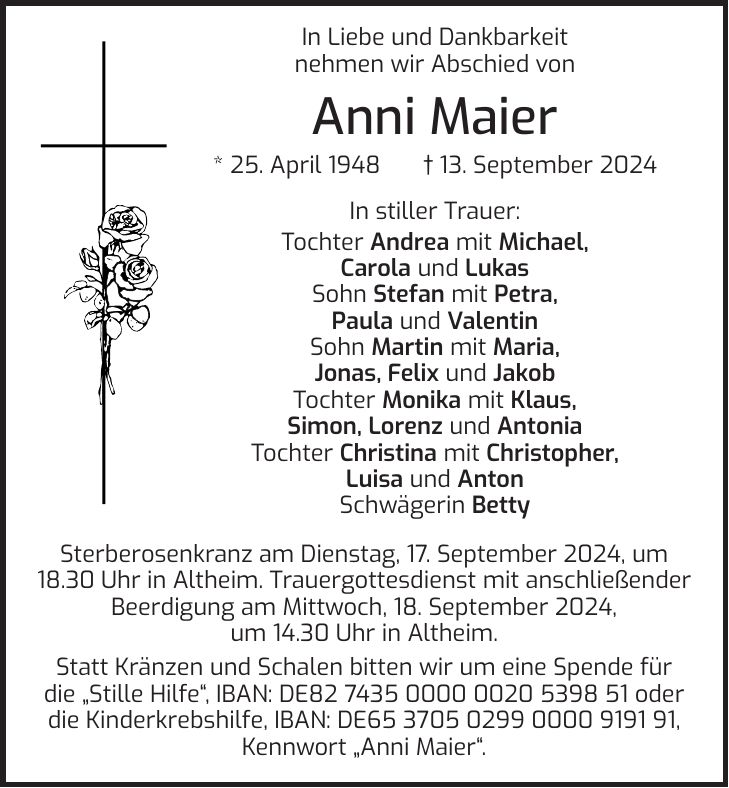 In Liebe und Dankbarkeit nehmen wir Abschied von Anni Maier * 25. April 1948 + 13. September 2024 In stiller Trauer: Tochter Andrea mit Michael, Carola und Lukas Sohn Stefan mit Petra, Paula und Valentin Sohn Martin mit Maria, Jonas, Felix und Jakob Tochter Monika mit Klaus, Simon, Lorenz und Antonia Tochter Christina mit Christopher, Luisa und Anton Schwägerin Betty Sterberosenkranz am Dienstag, 17. September 2024, um 18.30 Uhr in Altheim. Trauergottesdienst mit anschließender Beerdigung am Mittwoch, 18. September 2024, um 14.30 Uhr in Altheim. Statt Kränzen und Schalen bitten wir um eine Spende für die 'Stille Hilfe', IBAN: DE*** oder die Kinderkrebshilfe, IBAN: DE***, Kennwort 'Anni Maier'.