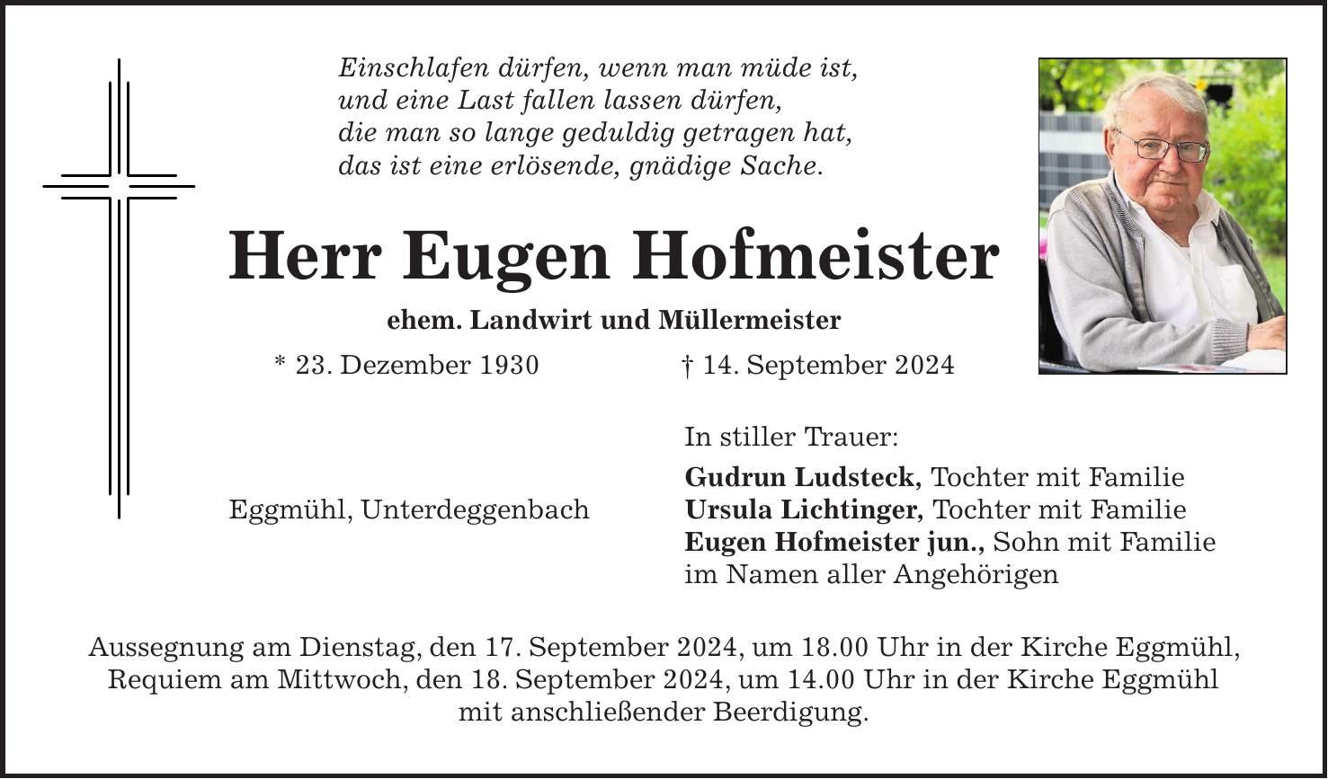 Einschlafen dürfen, wenn man müde ist, und eine Last fallen lassen dürfen, die man so lange geduldig getragen hat, das ist eine erlösende, gnädige Sache. Herr Eugen Hofmeister ehem. Landwirt und Müllermeister * 23. Dezember 1930 + 14. September 2024 In stiller Trauer: Gudrun Ludsteck, Tochter mit Familie Ursula Lichtinger, Tochter mit Familie Eugen Hofmeister jun., Sohn mit Familie im Namen aller Angehörigen Aussegnung am Dienstag, den 17. September 2024, um 18.00 Uhr in der Kirche Eggmühl, Requiem am Mittwoch, den 18. September 2024, um 14.00 Uhr in der Kirche Eggmühl mit anschließender Beerdigung. Eggmühl, Unterdeggenbach