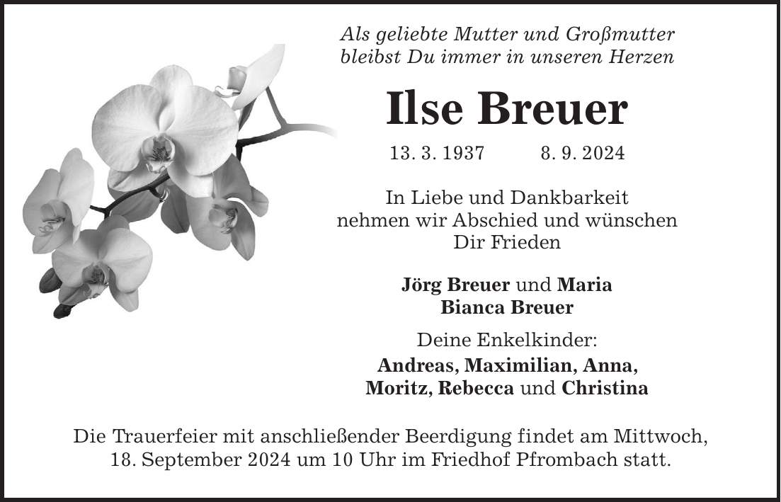 Als geliebte Mutter und Großmutter bleibst Du immer in unseren Herzen Ilse Breuer 13. 3. 1937 8. 9. 2024 In Liebe und Dankbarkeit nehmen wir Abschied und wünschen Dir Frieden Jörg Breuer und Maria Bianca Breuer Deine Enkelkinder: Andreas, Maximilian, Anna, Moritz, Rebecca und Christina Die Trauerfeier mit anschließender Beerdigung findet am Mittwoch, 18. September 2024 um 10 Uhr im Friedhof Pfrombach statt.