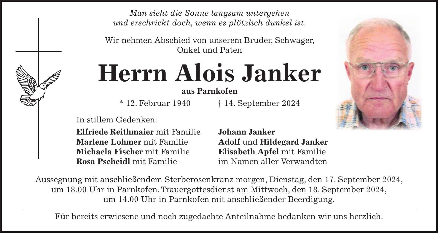 Man sieht die Sonne langsam untergehen und erschrickt doch, wenn es plötzlich dunkel ist. Wir nehmen Abschied von unserem Bruder, Schwager, Onkel und Paten Herrn Alois Janker aus Parnkofen * 12. Februar 1940 + 14. September 2024 In stillem Gedenken: Elfriede Reithmaier mit Familie Johann Janker Marlene Lohmer mit Familie Adolf und Hildegard Janker Michaela Fischer mit Familie Elisabeth Apfel mit Familie Rosa Pscheidl mit Familie im Namen aller Verwandten Aussegnung mit anschließendem Sterberosenkranz morgen, Dienstag, den 17. September 2024, um 18.00 Uhr in Parnkofen. Trauergottesdienst am Mittwoch, den 18. September 2024, um 14.00 Uhr in Parnkofen mit anschließender Beerdigung. Für bereits erwiesene und noch zugedachte Anteilnahme bedanken wir uns herzlich.