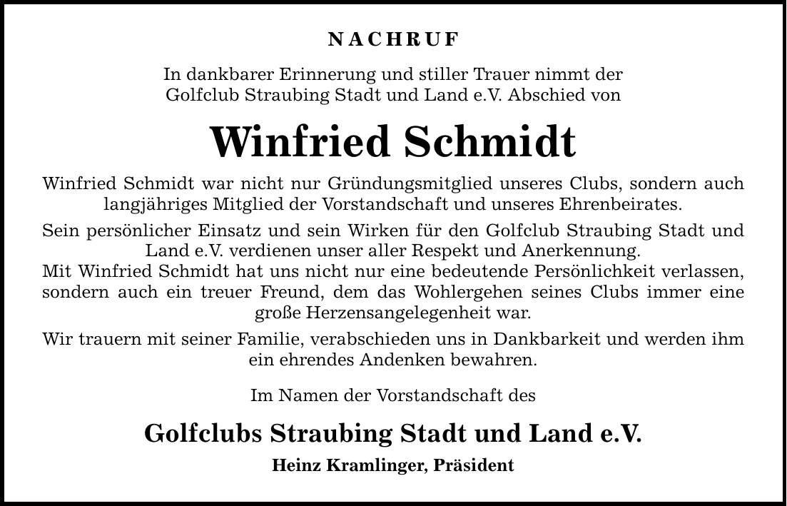 NACHRUF In dankbarer Erinnerung und stiller Trauer nimmt der Golfclub Straubing Stadt und Land e.V. Abschied von Winfried Schmidt Winfried Schmidt war nicht nur Gründungsmitglied unseres Clubs, sondern auch langjähriges Mitglied der Vorstandschaft und unseres Ehrenbeirates. Sein persönlicher Einsatz und sein Wirken für den Golfclub Straubing Stadt und Land e.V. verdienen unser aller Respekt und Anerkennung. Mit Winfried Schmidt hat uns nicht nur eine bedeutende Persönlichkeit verlassen, sondern auch ein treuer Freund, dem das Wohlergehen seines Clubs immer eine große Herzensangelegenheit war. Wir trauern mit seiner Familie, verabschieden uns in Dankbarkeit und werden ihm ein ehrendes Andenken bewahren. Im Namen der Vorstandschaft des Golfclubs Straubing Stadt und Land e.V. Heinz Kramlinger, Präsident