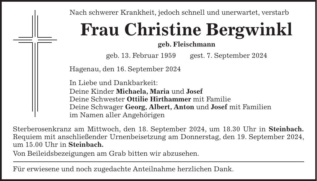 Nach schwerer Krankheit, jedoch schnell und unerwartet, verstarb Frau Christine Bergwinkl geb. Fleischmann geb. 13. Februar 1959 gest. 7. September 2024 Hagenau, den 16. September 2024 In Liebe und Dankbarkeit: Deine Kinder Michaela, Maria und Josef Deine Schwester Ottilie Hirthammer mit Familie Deine Schwager Georg, Albert, Anton und Josef mit Familien im Namen aller Angehörigen Sterberosenkranz am Mittwoch, den 18. September 2024, um 18.30 Uhr in Steinbach. Requiem mit anschließender Urnenbeisetzung am Donnerstag, den 19. September 2024, um 15.00 Uhr in Steinbach. Von Beileidsbezeigungen am Grab bitten wir abzusehen. Für erwiesene und noch zugedachte Anteilnahme herzlichen Dank.