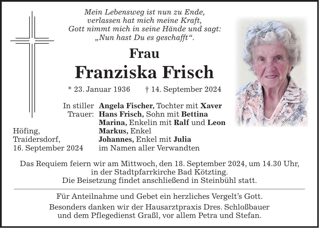 Mein Lebensweg ist nun zu Ende, verlassen hat mich meine Kraft, Gott nimmt mich in seine Hände und sagt: 'Nun hast Du es geschafft'. Frau Franziska Frisch * 23. Januar 1936 + 14. September 2024 In stiller Angela Fischer, Tochter mit Xaver Trauer: Hans Frisch, Sohn mit Bettina Marina, Enkelin mit Ralf und Leon Höfing, Markus, Enkel Traidersdorf, Johannes, Enkel mit Julia 16. September 2024 im Namen aller Verwandten Das Requiem feiern wir am Mittwoch, den 18. September 2024, um 14.30 Uhr, in der Stadtpfarrkirche Bad Kötzting. Die Beisetzung findet anschließend in Steinbühl statt. Für Anteilnahme und Gebet ein herzliches Vergelts Gott. Besonders danken wir der Hausarztpraxis Dres. Schloßbauer und dem Pflegedienst Graßl, vor allem Petra und Stefan.