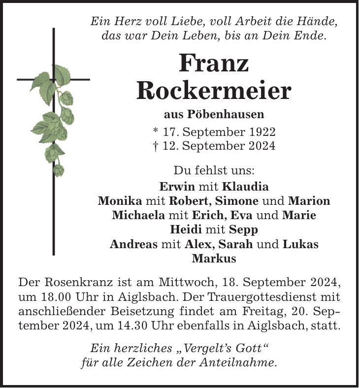 Ein Herz voll Liebe, voll Arbeit die Hände, das war Dein Leben, bis an Dein Ende. Franz Rockermeier aus Pöbenhausen * 17. September 1922 + 12. September 2024 Du fehlst uns: Erwin mit Klaudia Monika mit Robert, Simone und Marion Michaela mit Erich, Eva und Marie Heidi mit Sepp Andreas mit Alex, Sarah und Lukas Markus Der Rosenkranz ist am Mittwoch, 18. September 2024, um 18.00 Uhr in Aiglsbach. Der Trauergottesdienst mit anschließender Beisetzung findet am Freitag, 20. September 2024, um 14.30 Uhr ebenfalls in Aiglsbach, statt. Ein herzliches 'Vergelts Gott' für alle Zeichen der Anteilnahme.