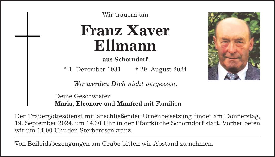 Wir trauern um Franz Xaver Ellmann aus Schorndorf * 1. Dezember ***. August 2024 Wir werden Dich nicht vergessen. Deine Geschwister: Maria, Eleonore und Manfred mit Familien Der Trauergottesdienst mit anschließender Urnenbeisetzung findet am Donnerstag, 19. September 2024, um 14.30 Uhr in der Pfarrkirche Schorndorf statt. Vorher beten wir um 14.00 Uhr den Sterberosenkranz. Von Beileidsbezeugungen am Grabe bitten wir Abstand zu nehmen.