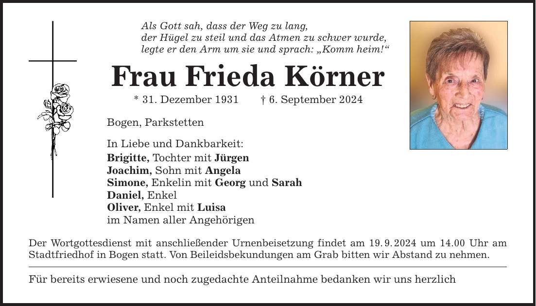 Als Gott sah, dass der Weg zu lang, der Hügel zu steil und das Atmen zu schwer wurde, legte er den Arm um sie und sprach: Komm heim! Frau Frieda Körner * 31. Dezember 1931 6. September 2024 Bogen, Parkstetten In Liebe und Dankbarkeit: Brigitte, Tochter mit Jürgen Joachim, Sohn mit Angela Simone, Enkelin mit Georg und Sarah Daniel, Enkel Oliver, Enkel mit Luisa im Namen aller Angehörigen Der Wortgottesdienst mit anschließender Urnenbeisetzung findet am 19.9.2024 um 14.00 Uhr am Stadtfriedhof in Bogen statt. Von Beileidsbekundungen am Grab bitten wir Abstand zu nehmen. Für bereits erwiesene und noch zugedachte Anteilnahme bedanken wir uns herzlich