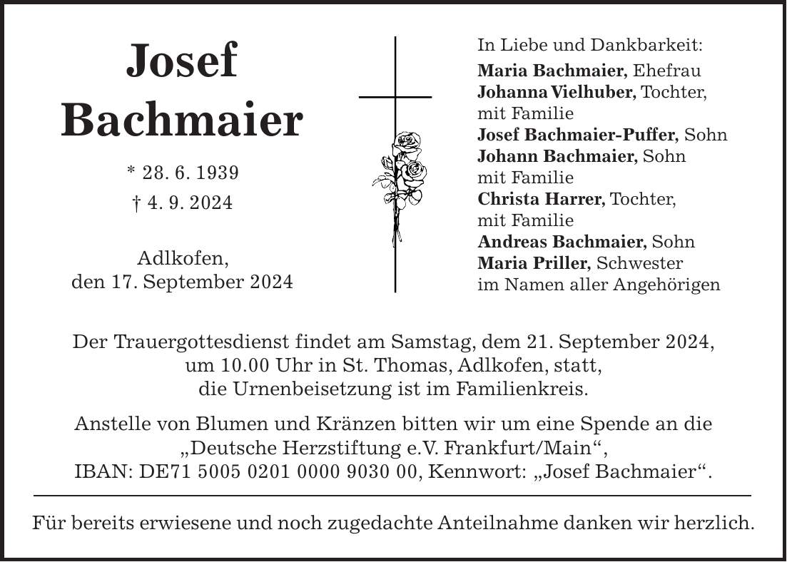 Josef Bachmaier * 28. 6. 1939 + 4. 9. 2024 Adlkofen, den 17. September 2024 Der Trauergottesdienst findet am Samstag, dem 21. September 2024, um 10.00 Uhr in St. Thomas, Adlkofen, statt, die Urnenbeisetzung ist im Familienkreis. Anstelle von Blumen und Kränzen bitten wir um eine Spende an die 'Deutsche Herzstiftung e.V. Frankfurt/Main', IBAN: DE***, Kennwort: 'Josef Bachmaier'. Für bereits erwiesene und noch zugedachte Anteilnahme danken wir herzlich.In Liebe und Dankbarkeit: Maria Bachmaier, Ehefrau Johanna Vielhuber, Tochter, mit Familie Josef Bachmaier-Puffer, Sohn Johann Bachmaier, Sohn mit Familie Christa Harrer, Tochter, mit Familie Andreas Bachmaier, Sohn Maria Priller, Schwester im Namen aller Angehörigen