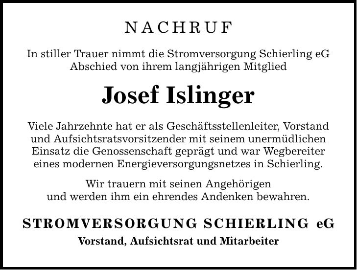 Nachruf In stiller Trauer nimmt die Stromversorgung Schierling eG Abschied von ihrem langjährigen Mitglied Josef Islinger Viele Jahrzehnte hat er als Geschäftsstellenleiter, Vorstand und Aufsichtsratsvorsitzender mit seinem unermüdlichen Einsatz die Genossenschaft geprägt und war Wegbereiter eines modernen Energieversorgungsnetzes in Schierling. Wir trauern mit seinen Angehörigen und werden ihm ein ehrendes Andenken bewahren. STROMVERSORGUNG SCHIERLING Vorstand, Aufsichtsrat und Mitarbeiter eG