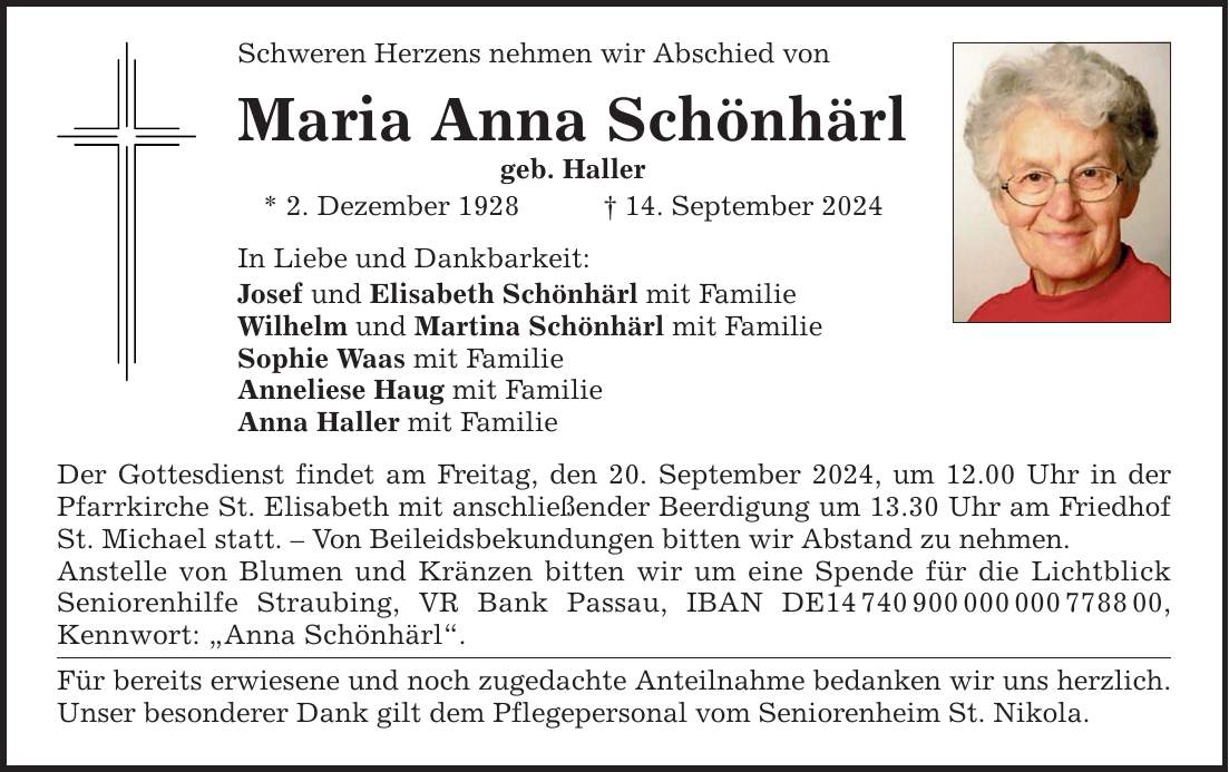 Schweren Herzens nehmen wir Abschied von Maria Anna Schönhärl geb. Haller * 2. Dezember ***. September 2024 In Liebe und Dankbarkeit: Josef und Elisabeth Schönhärl mit Familie Wilhelm und Martina Schönhärl mit Familie Sophie Waas mit Familie Anneliese Haug mit Familie Anna Haller mit Familie Der Gottesdienst findet am Freitag, den 20. September 2024, um 12.00 Uhr in der Pfarrkirche St. Elisabeth mit anschließender Beerdigung um 13.30 Uhr am Friedhof St. Michael statt.  Von Beileidsbekundungen bitten wir Abstand zu nehmen. Anstelle von Blumen und Kränzen bitten wir um eine Spende für die Lichtblick Seniorenhilfe Straubing, VR Bank Passau, IBAN DE***, Kennwort: Anna Schönhärl. Für bereits erwiesene und noch zugedachte Anteilnahme bedanken wir uns herzlich. Unser besonderer Dank gilt dem Pflegepersonal vom Seniorenheim St. Nikola.