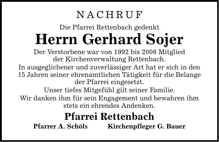 NACHRUF Die Pfarrei Rettenbach gedenkt Herrn Gerhard Sojer Der Verstorbene war von 1992 bis 2006 Mitglied der Kirchenverwaltung Rettenbach. In ausgeglichener und zuverlässiger Art hat er sich in den 15 Jahren seiner ehrenamtlichen Tätigkeit für die Belange der Pfarrei eingesetzt. Unser tiefes Mitgefühl gilt seiner Familie. Wir danken ihm für sein Engagement und bewahren ihm stets ein ehrendes Andenken. Pfarrei Rettenbach Pfarrer A. SchölsKirchenpfleger G. Bauer