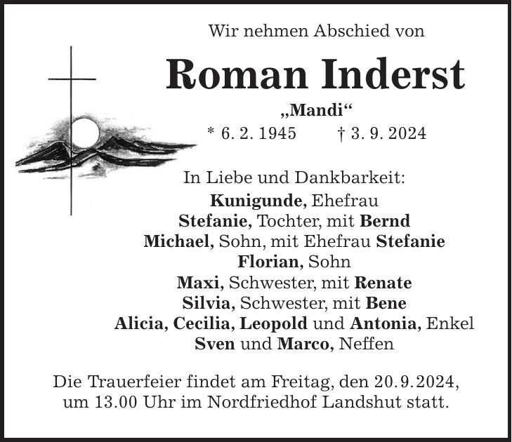 Wir nehmen Abschied von Roman Inderst 'Mandi' * 6. 2. 1945 + 3. 9. 2024 In Liebe und Dankbarkeit: Kunigunde, Ehefrau Stefanie, Tochter, mit Bernd Michael, Sohn, mit Ehefrau Stefanie Florian, Sohn Maxi, Schwester, mit Renate Silvia, Schwester, mit Bene Alicia, Cecilia, Leopold und Antonia, Enkel Sven und Marco, Neffen Die Trauerfeier findet am Freitag, den 20. 9. 2024, um 13.00 Uhr im Nordfriedhof Landshut statt.